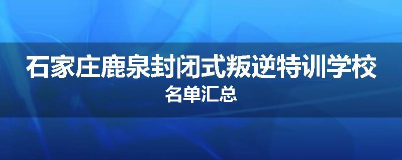 石家庄鹿泉封闭式叛逆特训学校名单汇总