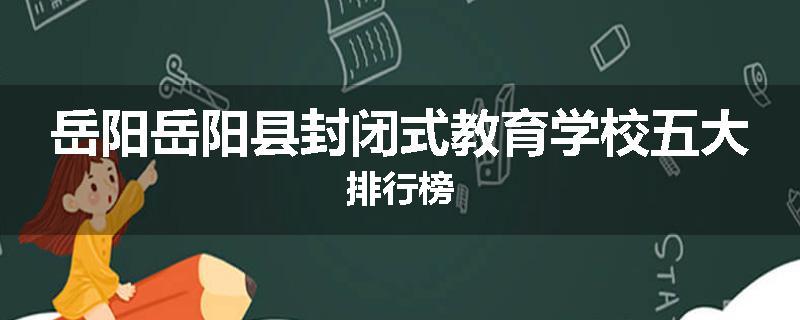 岳阳岳阳县封闭式教育学校五大排行榜
