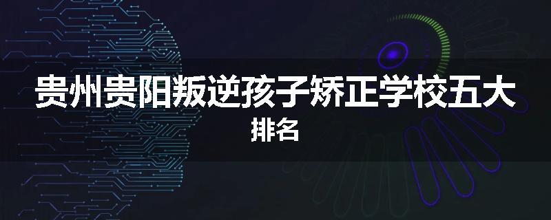 贵州贵阳叛逆孩子矫正学校五大排名