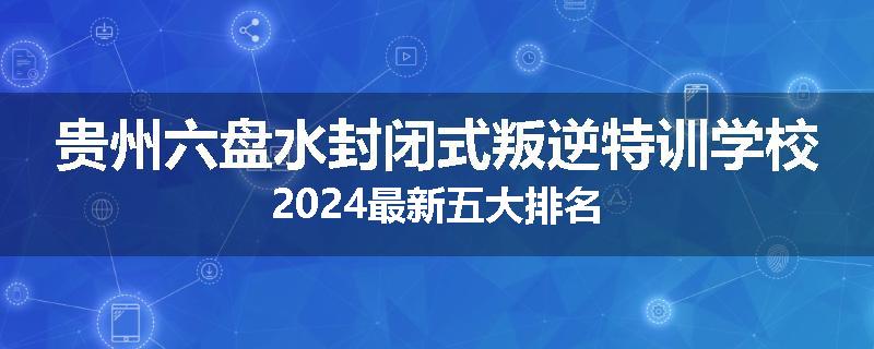 贵州六盘水封闭式叛逆特训学校2024最新五大排名