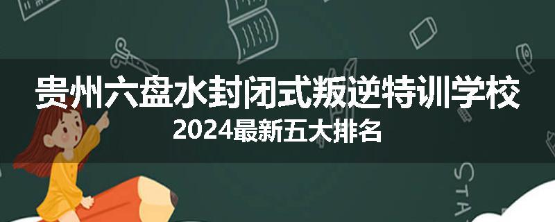 贵州六盘水封闭式叛逆特训学校2024最新五大排名