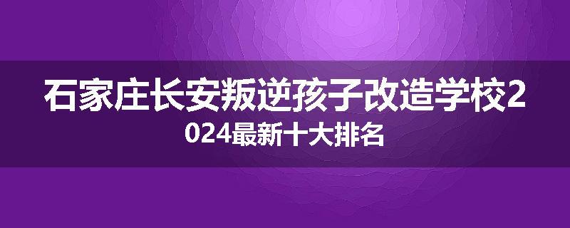 石家庄长安叛逆孩子改造学校2024最新十大排名
