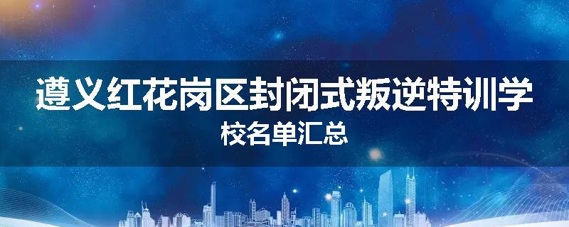 遵义红花岗区封闭式叛逆特训学校名单汇总