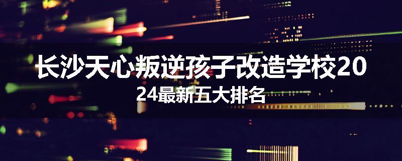 长沙天心叛逆孩子改造学校2024最新五大排名