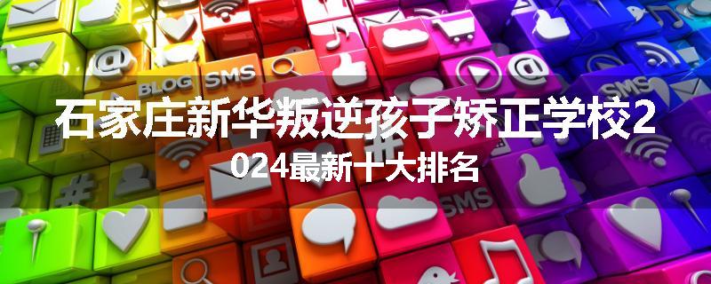 石家庄新华叛逆孩子矫正学校2024最新十大排名