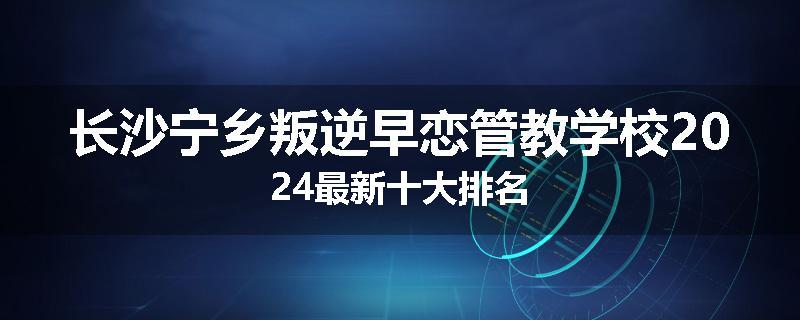 长沙宁乡叛逆早恋管教学校2024最新十大排名
