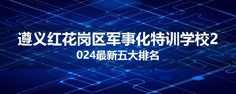 遵义红花岗区军事化特训学校2024最新五大排名