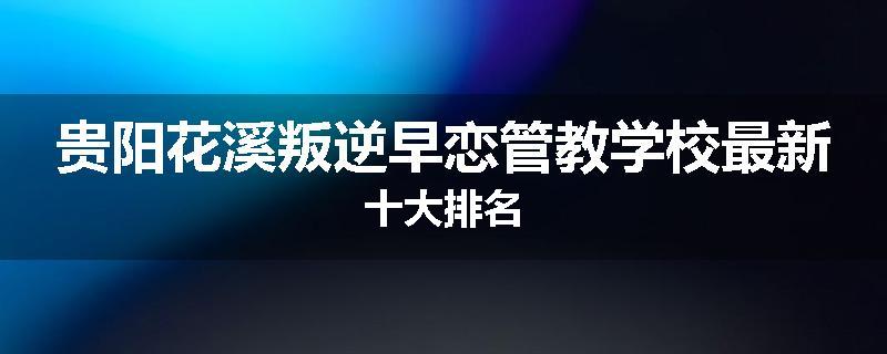 贵阳花溪叛逆早恋管教学校最新十大排名