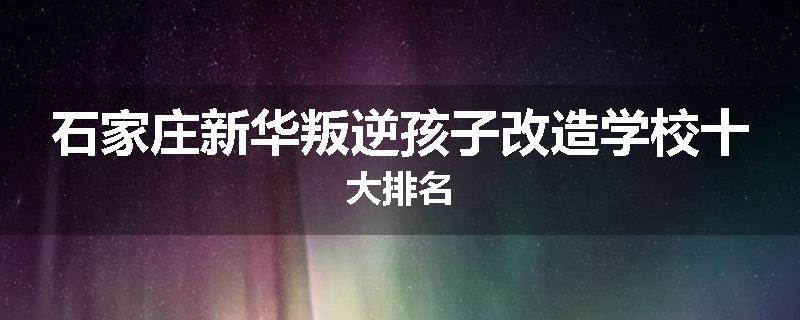 石家庄新华叛逆孩子改造学校十大排名