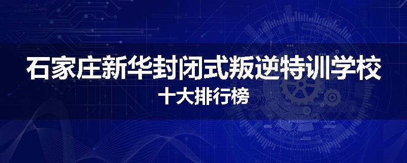 石家庄新华封闭式叛逆特训学校十大排行榜