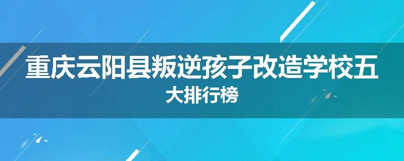 重庆云阳县叛逆孩子改造学校五大排行榜