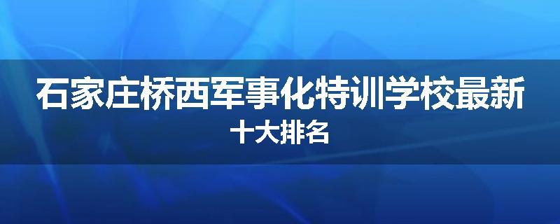石家庄桥西军事化特训学校最新十大排名