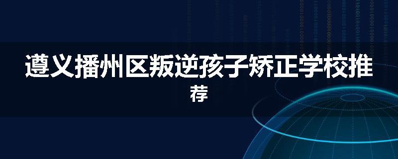 遵义播州区叛逆孩子矫正学校推荐