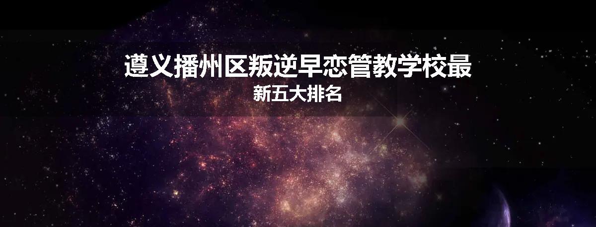 遵义播州区叛逆早恋管教学校最新五大排名
