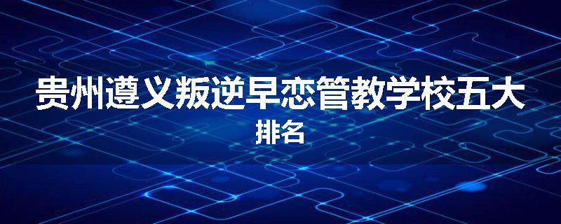 贵州遵义叛逆早恋管教学校五大排名