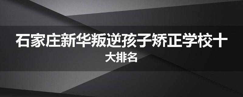 石家庄新华叛逆孩子矫正学校十大排名