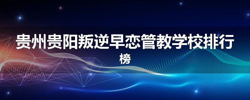 贵州贵阳叛逆早恋管教学校排行榜