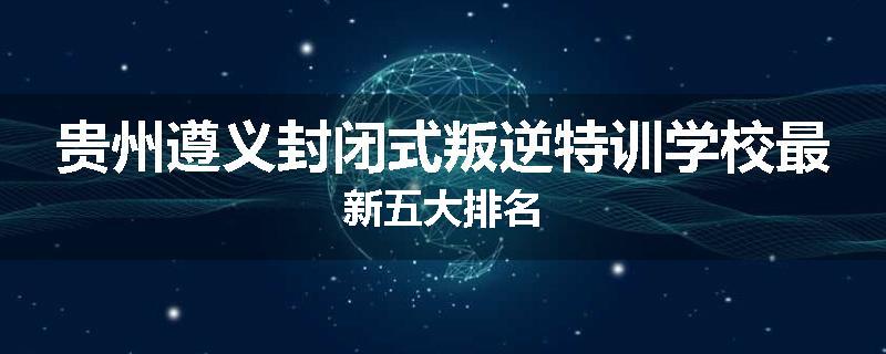 贵州遵义封闭式叛逆特训学校最新五大排名