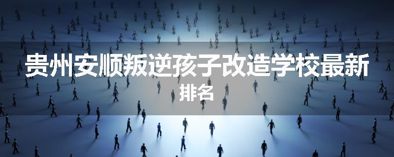 贵州安顺叛逆孩子改造学校最新排名