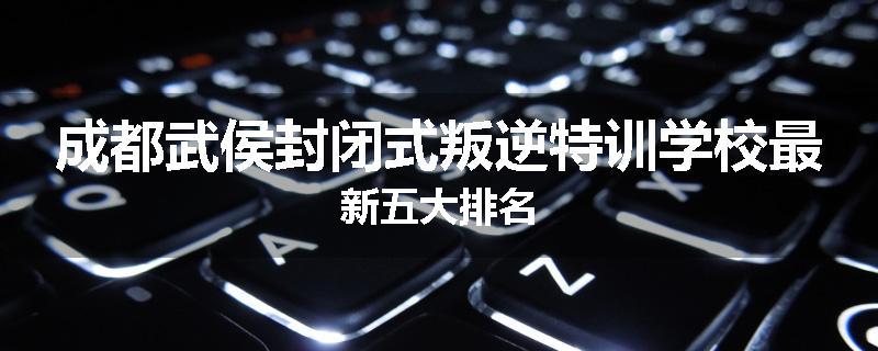 成都武侯封闭式叛逆特训学校最新五大排名