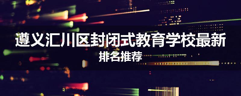 遵义汇川区封闭式教育学校最新排名推荐