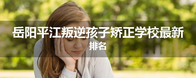 岳阳平江叛逆孩子矫正学校最新排名