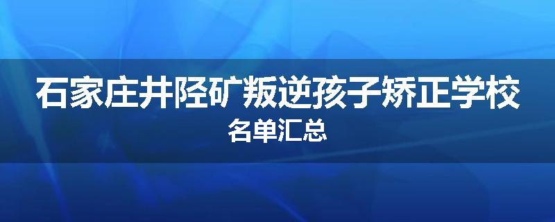 石家庄井陉矿叛逆孩子矫正学校名单汇总