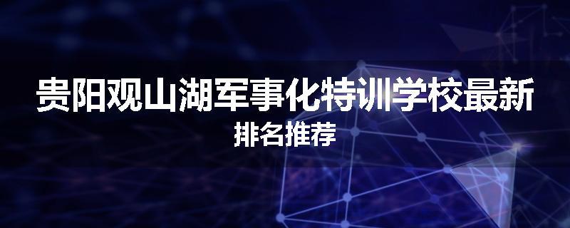贵阳观山湖军事化特训学校最新排名推荐