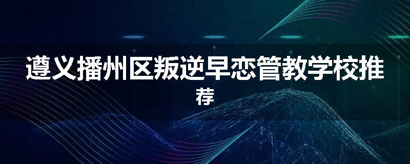 遵义播州区叛逆早恋管教学校推荐