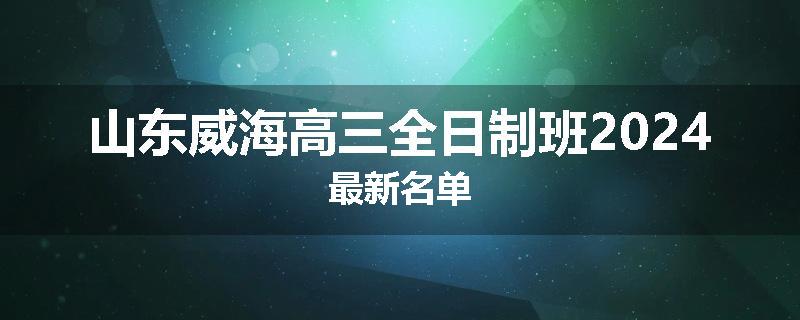 山东威海高三全日制班2024最新名单