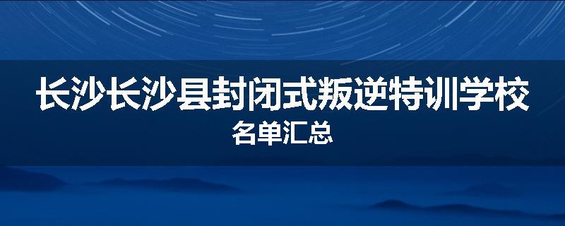 长沙长沙县封闭式叛逆特训学校名单汇总
