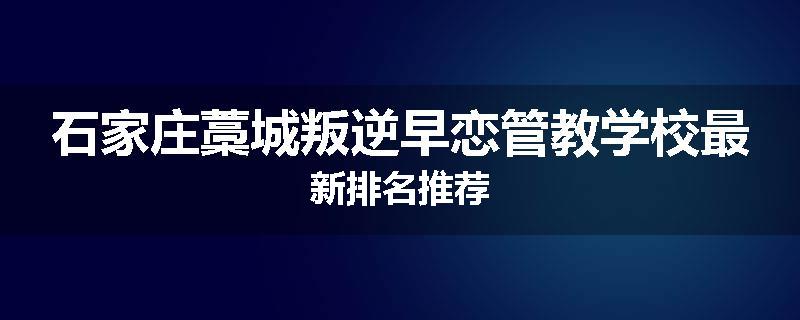 石家庄藁城叛逆早恋管教学校最新排名推荐