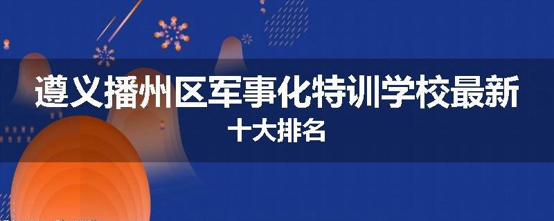 遵义播州区军事化特训学校最新十大排名