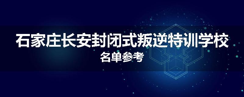 石家庄长安封闭式叛逆特训学校名单参考