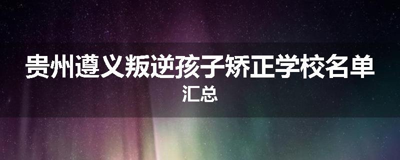 贵州遵义叛逆孩子矫正学校名单汇总
