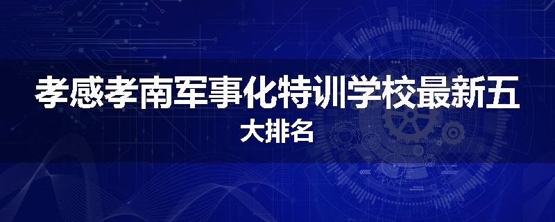 孝感孝南军事化特训学校最新五大排名