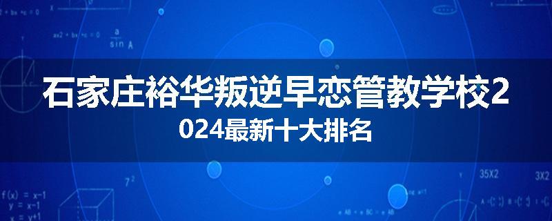石家庄裕华叛逆早恋管教学校2024最新十大排名