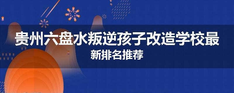贵州六盘水叛逆孩子改造学校最新排名推荐