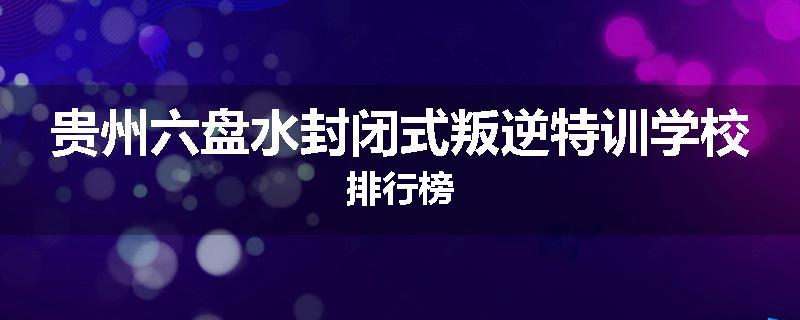 贵州六盘水封闭式叛逆特训学校排行榜