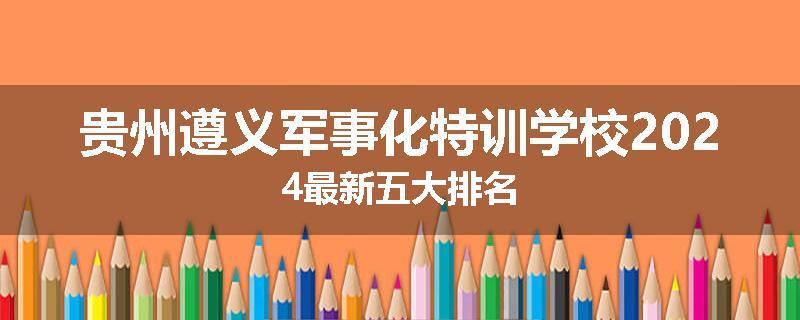 贵州遵义军事化特训学校2024最新五大排名