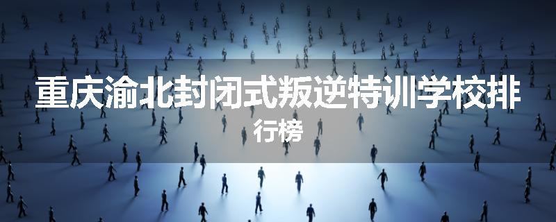 重庆渝北封闭式叛逆特训学校排行榜
