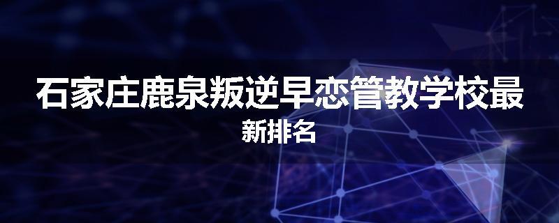石家庄鹿泉叛逆早恋管教学校最新排名