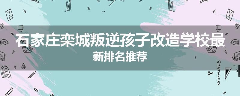 石家庄栾城叛逆孩子改造学校最新排名推荐