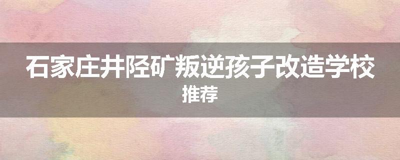 石家庄井陉矿叛逆孩子改造学校推荐