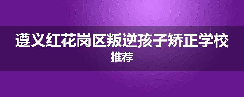 遵义红花岗区叛逆孩子矫正学校推荐