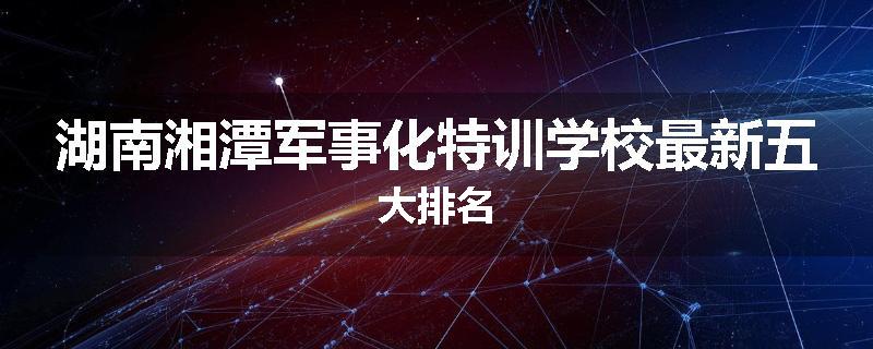 湖南湘潭军事化特训学校最新五大排名