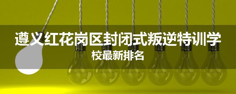遵义红花岗区封闭式叛逆特训学校最新排名