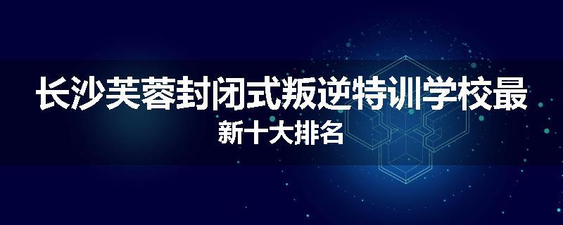 长沙芙蓉封闭式叛逆特训学校最新十大排名