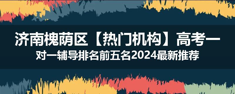 济南槐荫区【热门机构】高考一对一辅导排名前五名2024最新推荐