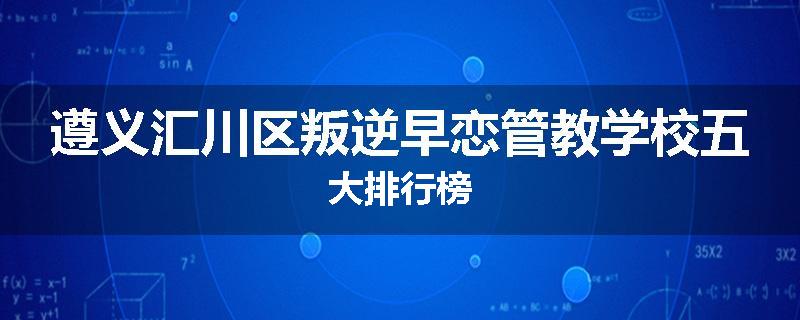 遵义汇川区叛逆早恋管教学校五大排行榜